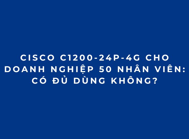 Cisco C1200-24P-4G Cho Doanh Nghiệp 50 Nhân Viên: Có Đủ Dùng Không?
