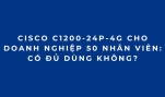 Cisco C1200-24P-4G Cho Doanh Nghiệp 50 Nhân Viên: Có Đủ Dùng Không?