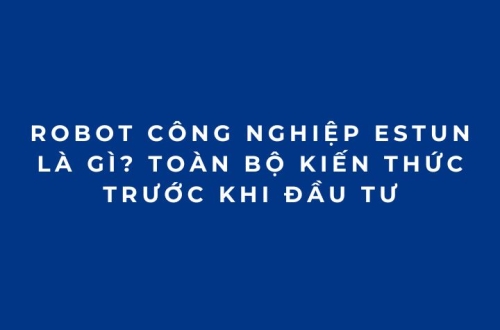 Robot công nghiệp ESTUN là gì? Toàn bộ kiến thức trước khi đầu tư